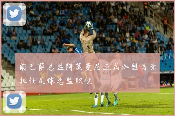 前巴萨总监阿莱曼尼正式加盟马竞担任足球总监职位