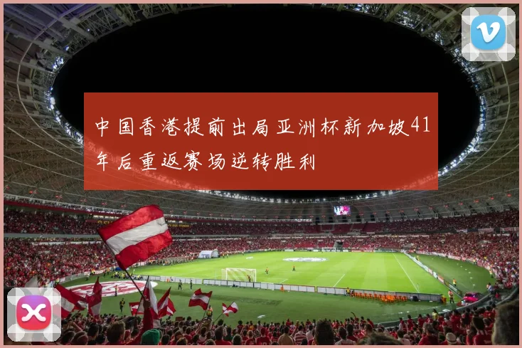 中国香港提前出局亚洲杯新加坡41年后重返赛场逆转胜利