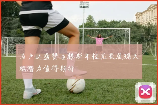 马卢达盛赞吉滕斯年轻无畏展现天赋潜力值得期待