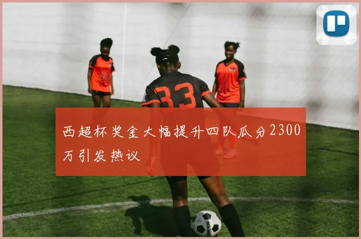 西超杯奖金大幅提升四队瓜分2300万引发热议