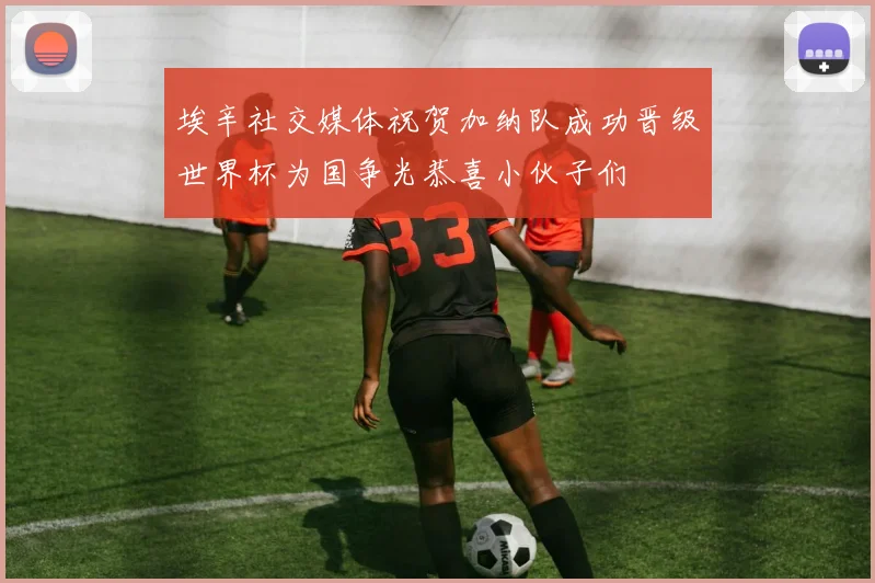埃辛社交媒体祝贺加纳队成功晋级世界杯为国争光恭喜小伙子们