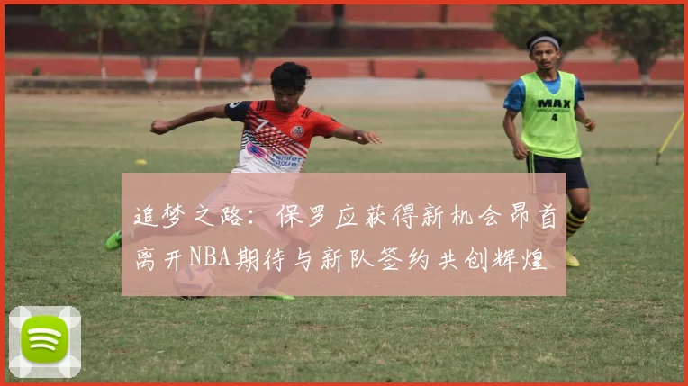追梦之路：保罗应获得新机会昂首离开NBA期待与新队签约共创辉煌