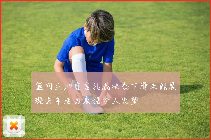篮网主帅直言扎威状态下滑未能展现去年活力表现令人失望