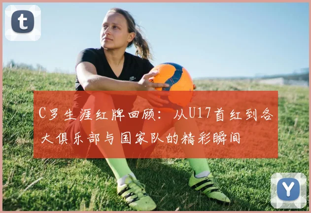 C罗生涯红牌回顾：从U17首红到各大俱乐部与国家队的精彩瞬间