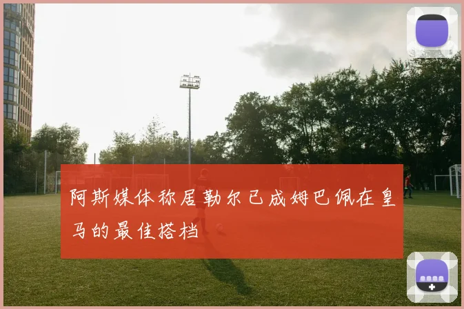 阿斯媒体称居勒尔已成姆巴佩在皇马的最佳搭档