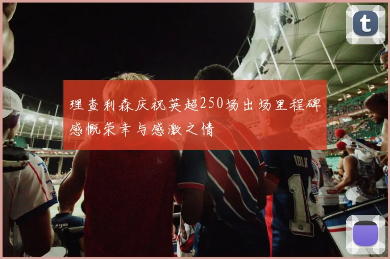 理查利森庆祝英超250场出场里程碑感慨荣幸与感激之情