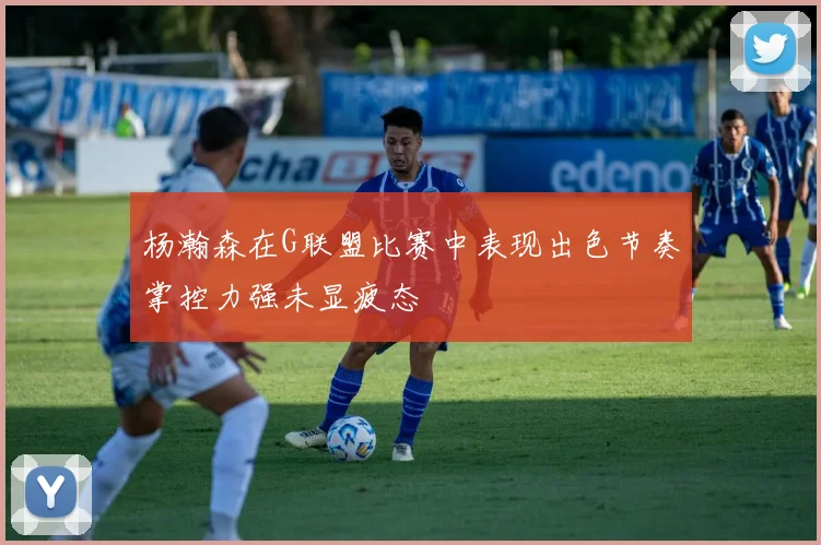 杨瀚森在G联盟比赛中表现出色节奏掌控力强未显疲态