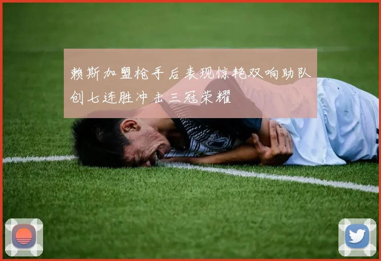 赖斯加盟枪手后表现惊艳双响助队创七连胜冲击三冠荣耀