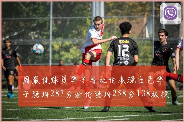 周最佳球员华子与杜伦表现出色华子场均287分杜伦场均258分138板投篮命中率高达639