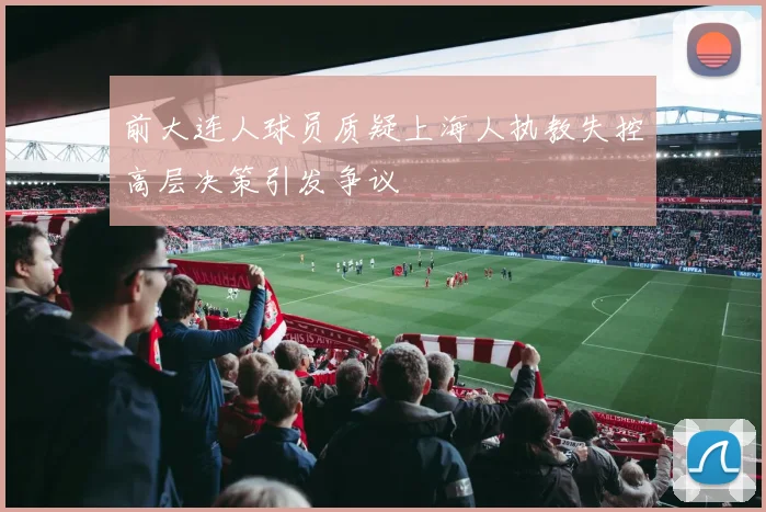 前大连人球员质疑上海人执教失控高层决策引发争议