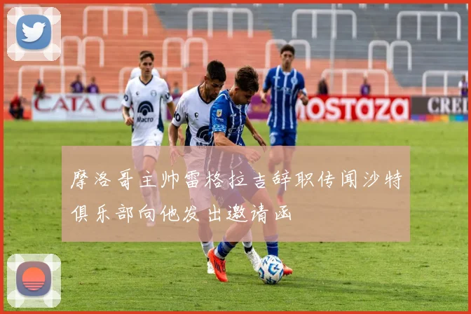 摩洛哥主帅雷格拉吉辞职传闻沙特俱乐部向他发出邀请函
